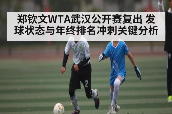 郑钦文WTA武汉公开赛复出 发球状态与年终排名冲刺关键分析
